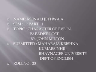  NAME: MONALI JETHWA A
 SEM : 1 : PART : 1
 TOPIC : CHARACTER OF EVE IN
PAEADISE LOST
BY- JOHN MILTON
 SUBMITTED : MAHARAJA KRISHNA
KUMARSINHJI
BHAVNAGER UNIVERSITY
DEPT.OF.ENGLISH
 ROLLNO : 23
 