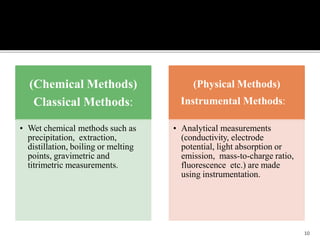 (Chemical Methods)
Classical Methods:
• Wet chemical methods such as
precipitation, extraction,
distillation, boiling or melting
points, gravimetric and
titrimetric measurements.
(Physical Methods)
Instrumental Methods:
• Analytical measurements
(conductivity, electrode
potential, light absorption or
emission, mass-to-charge ratio,
fluorescence etc.) are made
using instrumentation.
10
 