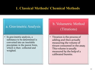 a. Gravimetric Analysis
• In gravimetric analysis, a
substance to be determined is
converted into an insoluble
precipitate in the purest form,
which is then collected and
weighed.
b. Volumetric Method
(Titrations)
• Titration is the process of
adding and then actually
measuring the volume of
titrant consumed in the assay.
Thisvolume is usually
measured by the helpof a
calibrated burette.
12
 