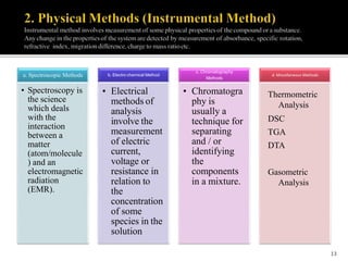 a. Spectroscopic Methods
• Spectroscopy is
the science
which deals
with the
interaction
between a
matter
(atom/molecule
) and an
electromagnetic
radiation
(EMR).
b. Electro chemical Method
• Electrical
methods of
analysis
involve the
measurement
of electric
current,
voltage or
resistance in
relation to
the
concentration
of some
species in the
solution
c. Chromatography
Methods
• Chromatogra
phy is
usually a
technique for
separating
and / or
identifying
the
components
in a mixture.
d. Miscellaneous Methods
Thermometric
Analysis
DSC
TGA
DTA
Gasometric
Analysis
13
 