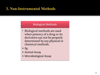 Biological Methods
• Biological methods are used
when potency of a drug or its
derivativecan not be properly
determined byany physical or
chemical methods.
• Eg.
• Animal Assay
• Microbiological Assay
14
 