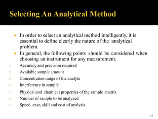  In order to select an analytical method intelligently, it is
essential to define clearly the nature of the analytical
problem.
 In general, the following points should be considered when
choosing an instrument for any measurement.
1. Accuracy and precision required
2. Available sample amount
3. Concentration range of the analyte
4. Interference in sample
5. Physical and chemical properties of the sample matrix
6. Number of sample to be analyzed
7. Speed, ease, skill and cost of analysis
18
 
