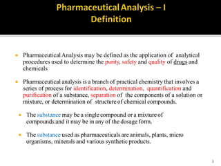  PharmaceuticalAnalysis may be defined as the application of analytical
procedures used to determine the purity, safety and quality of drugs and
chemicals
 Pharmaceutical analysis is a branch of practical chemistry that involves a
series of process for identification, determination, quantification and
purification of a substance, separation of the components of a solution or
mixture, or determination of structure of chemical compounds.
 The substance may be a single compound or a mixture of
compounds and it may be in any of the dosage form.
 The substance used as pharmaceuticals are animals, plants, micro
organisms, minerals and various synthetic products.
2
 