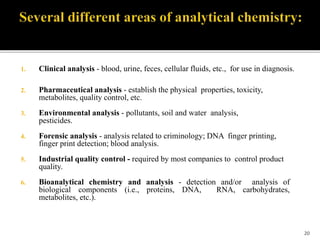 1. Clinical analysis - blood, urine, feces, cellular fluids, etc., for use in diagnosis.
2. Pharmaceutical analysis - establish the physical properties, toxicity,
metabolites, quality control, etc.
3. Environmental analysis - pollutants, soil and water analysis,
pesticides.
4. Forensic analysis - analysis related to criminology; DNA finger printing,
finger print detection; blood analysis.
5. Industrial quality control - required by most companies to control product
quality.
6. Bioanalytical chemistry and analysis - detection and/or analysis of
biological components (i.e., proteins, DNA, RNA, carbohydrates,
metabolites, etc.).
20
 