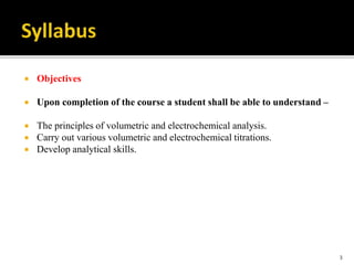  Objectives
 Upon completion of the course a student shall be able to understand –
 The principles of volumetric and electrochemical analysis.
 Carry out various volumetric and electrochemical titrations.
 Develop analytical skills.
3
 