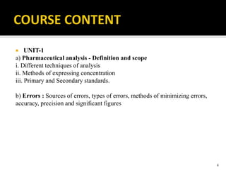  UNIT-1
a) Pharmaceutical analysis - Definition and scope
i. Different techniques of analysis
ii. Methods of expressing concentration
iii. Primary and Secondary standards.
b) Errors : Sources of errors, types of errors, methods of minimizing errors,
accuracy, precision and significant figures
4
 