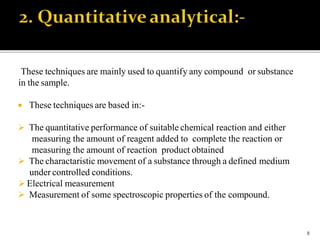 These techniques are mainly used to quantify any compound or substance
in the sample.
 These techniques are based in:-
 The quantitative performance of suitable chemical reaction and either
measuring the amount of reagent added to complete the reaction or
measuring the amount of reaction product obtained
 The charactaristic movement of a substance through a defined medium
under controlled conditions.
 Electrical measurement
 Measurement of some spectroscopic properties of the compound.
8
 