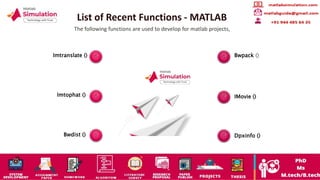 List of Recent Functions - MATLAB
The following functions are used to develop for matlab projects,
Imtranslate ()
Imtophat ()
Bwdist ()
Bwpack ()
IMovie ()
Dpxinfo ()