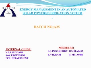 ENERGY MANAGEMENT IN AN AUTOMATED
SOLAR POWERED IRRIGATION SYSTEM
BATCH NO:A25
INTERNAL GUIDE:
Y.B.T SUNDARI
Asst. PROFESSOR
ECE DEPARTMENT
MEMBERS:
A.LINGAREDDY 11M91A0433
E.VIKRAM 11M91A0441
 