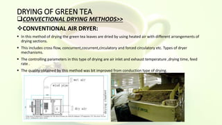 DRYING OF GREEN TEA
CONVECTIONAL DRYING METHODS>>
CONVENTIONAL AIR DRYER:
 In this method of drying the green tea leaves are dried by using heated air with different arrangements of
drying sections.
 This includes cross flow, concurrent,cocurrent,circulatory and forced circulatory etc. Types of dryer
mechanisms.
 The controlling parameters in this type of drying are air inlet and exhaust temperature ,drying time, feed
rate .
 The quality obtained by this method was bit improved from conduction type of drying.
 