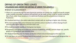 DRYING OF GREEN TREE LEAVES
FLUIDIZED BED DRYER FOR DRYING OF GREEN TEA LEAVES>>
WHAT IS FLUIDIZATION??
 When air is passed through the bed of granular particles of suitable size, shape and specific weight
under suitably controlled conditions the particles can be made to float in the air stream to behave
like a fluid, under these conditions it is said to be fluidized and this phenomena is known as
fluidization.
In fluidized bed dryers the solids make direct contact with air resulting in higher rate of drying.
The improved thermal contact between tea particles and air resulted in uniform drying of each
particles with higher efficiency and with lower cost.
This leads to a better quality of dried green tea leaves.
The process controlling parameters are minimum fluidization velocity, particle shape size, specific
gravity, air temperature and retention time.
In fluidized bed dryer the tea leaves can be fed at feed end and discharged at the dryer end.
Till now there are several fluidized bed drying methods have been investigated and designed like the
Sri lanka tri-ccc fluid-bed tea drier etc. .
 
