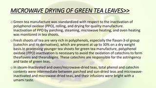MICROWAVE DRYING OF GREEN TEA LEAVES>>
oGreen tea manufacture was standardized with respect to the inactivation of
polyphenol oxidase (PPO), rolling, and drying for quality manufacture.
Inactivation of PPO by parching, steaming, microwave heating, and oven heating
was monitored in tea shoots.
oFresh shoots of tea are very rich in polyphenols, especially the flavan-3-ol group
(catechin and its derivatives), which are present at up to 30% on a dry weight
basis.In processing younger tea shoots for green tea manufacture, polyphenol
oxidase (PPO) inactivation is necessary to avoid the oxidation of catechins to form
theaflavins and thearubigins. These catechins are responsible for the astringency
and taste of green teas.
oIn steam-inactivated and oven/microwave-dried teas, total phenol and catechin
contents were intermediate between parched and sun-dried teas and microwave-
inactivated and microwave-dried teas, and their infusions were bright with a
umami taste.
 