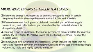 MICROWAVE DRYING OF GREEN TEA LEAVES
Microwave energy is transported as an electromagnetic wave in certain
frequency bands in the range between about 0.3 GHz and 300 GHz.
When microwaves impinge on a dielectric material, part of the energy is
transmitted, part reflected and part absorbed by the material where it is
dissipated as heat.
. Heating is due to `molecular friction' of permanent dipoles within the material
as they try to reorient themselves with the oscillating (electrical) field of the
incident wave.
MICROWAVE HAS ANunique characteristics, which include the facts that no
contact is required between the energy source and the target and that heating is
volumetric, rapid and highly specific in nature.
 