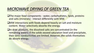 MICROWAVE DRYING OF GREEN TEA
The major food components - water, carbohydrates, lipids, proteins
and salts (minerals) - interact differently with MW.
MW interactions with foods depend heavily on salt and moisture
content. Water selectively absorbs the energy.
In drier products, the dissolved salts are concentrated (in the
remaining water); if the solids exceed saturation level and precipitate,
their ionic conductivities are limited. However, the solids themselves
do absorb energy.
 
