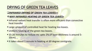 DRYING OF GREEN TEA LEAVES
INFRARED DRYING OF GREEN TEA LEAVES>>
WHY INFRARED HEATING OF GREEN TEA LEAVES>
 Infrared radiant heat transfer is often more efficient than convective
heat transfer.
 Large amount of controlled heat for heating tea leaves.
 Uniform heating of the green tea leaves.
 15-20 minutes to reduce mc upto 2% (if layer thickness is around 5-
10cm).
 It takes about 1 minute in heating at 60 degree centigrate.
 