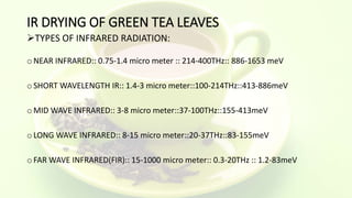 IR DRYING OF GREEN TEA LEAVES
TYPES OF INFRARED RADIATION:
o NEAR INFRARED:: 0.75-1.4 micro meter :: 214-400THz:: 886-1653 meV
o SHORT WAVELENGTH IR:: 1.4-3 micro meter::100-214THz::413-886meV
o MID WAVE INFRARED:: 3-8 micro meter::37-100THz::155-413meV
o LONG WAVE INFRARED:: 8-15 micro meter::20-37THz::83-155meV
o FAR WAVE INFRARED(FIR):: 15-1000 micro meter:: 0.3-20THz :: 1.2-83meV
 