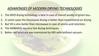 ADVANTAGES OF MODERN DRYING TECHNOLOGIES
1. The MVD drying technology is best in case of overall quality of green tea.
2. In some cases the microwave drying is better than conventional air drying.
3. But VD is also better than microwave in case of amino acid retention.
4. The MD&MVD are very fast drying techniques.
5. Better cell structure was maintained by MD with/without vacuum .
 