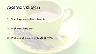 DISADVANTAGES>>
1. Very huge capital investment.
2. High operating cost.
3. Problem of leakage with MD & MVD.
 