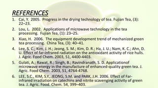 REFERENCES
1. Cai, Y. 2005. Progress in the drying technology of tea. Fujian Tea, (3):
22–23.
2. Lou, L. 2002. Applications of microwave technology in the tea
processing. Fujian Tea, (1): 23–25.
3. Xiao, H. 2006. The equipment development trend of mechanized green
tea processing. China Tea, (3): 40–41.
4. Lee, S. C.; Kim, J. H.; Jeong, S. M.; Kim, D. R.; Ha, J. U.; Nam, K. C.; Ahn, D.
U. Effect of far-infrared radiation on the antioxidant activity of rice hulls.
J. Agric. Food Chem. 2003, 51, 4400-4403.
5. Gulati, A.; Rawat, R.; Singh, B.; Ravindranath, S. D. Applicationof
microwave energy in the manufacture of enhanced-quality green tea. J.
Agric. Food Chem. 2003, 51, 4764-4768.
6. LEE, S.C., KIM, S.Y., JEONG, S.M. and PARK, J.H. 2006. Effect of Far-
infrared irradiation on catechins and nitrite scavenging activity of green
tea. J. Agric. Food. Chem. 54, 399–403.
 