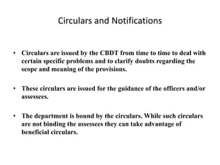 Circulars and Notifications
• Circulars are issued by the CBDT from time to time to deal with
certain specific problems and to clarify doubts regarding the
scope and meaning of the provisions.
• These circulars are issued for the guidance of the officers and/or
assessees.
• The department is bound by the circulars. While such circulars
are not binding the assessees they can take advantage of
beneficial circulars.
 