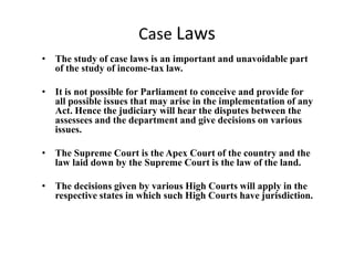 Case Laws
• The study of case laws is an important and unavoidable part
of the study of income-tax law.
• It is not possible for Parliament to conceive and provide for
all possible issues that may arise in the implementation of any
Act. Hence the judiciary will hear the disputes between the
assessees and the department and give decisions on various
issues.
• The Supreme Court is the Apex Court of the country and the
law laid down by the Supreme Court is the law of the land.
• The decisions given by various High Courts will apply in the
respective states in which such High Courts have jurisdiction.
 