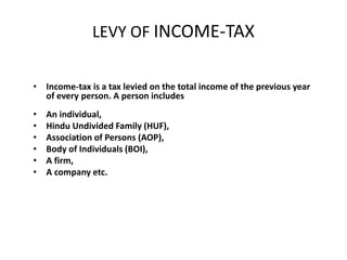 LEVY OF INCOME-TAX
• Income-tax is a tax levied on the total income of the previous year
of every person. A person includes
• An individual,
• Hindu Undivided Family (HUF),
• Association of Persons (AOP),
• Body of Individuals (BOI),
• A firm,
• A company etc.
 
