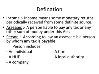 Defination
• Income :- Income means some monetary returns
periodically received from some definite source.
• Assesses :- A person liable to pay any tax or any
other sum of money under this Act.
• Person :- According to law an assessee is a person
by whom any tax is payable.
Person includes
- An individual - A firm
- A HUF - A local authority
- A company
 