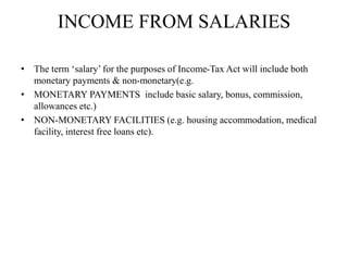 INCOME FROM SALARIES
• The term ‘salary’ for the purposes of Income-Tax Act will include both
monetary payments & non-monetary(e.g.
• MONETARY PAYMENTS include basic salary, bonus, commission,
allowances etc.)
• NON-MONETARY FACILITIES (e.g. housing accommodation, medical
facility, interest free loans etc).
 