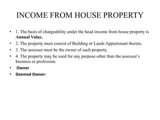 INCOME FROM HOUSE PROPERTY
• 1. The basis of chargeability under the head income from house property is
Annual Value.
• 2. The property must consist of Building or Lands Appurtenant thereto.
• 3. The assessee must be the owner of such property.
• 4. The property may be used for any purpose other than the assessee’s
business or profession.
• Owner
• Deemed Owner:
 