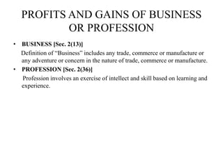 PROFITS AND GAINS OF BUSINESS
OR PROFESSION
• BUSINESS [Sec. 2(13)]
Definition of “Business” includes any trade, commerce or manufacture or
any adventure or concern in the nature of trade, commerce or manufacture.
• PROFESSION [Sec. 2(36)]
Profession involves an exercise of intellect and skill based on learning and
experience.
 