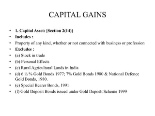 CAPITAL GAINS
• 1. Capital Asset: [Section 2(14)]
• Includes :
• Property of any kind, whether or not connected with business or profession
• Excludes :
• (a) Stock in trade
• (b) Personal Effects
• (c) Rural Agricultural Lands in India
• (d) 6 ½ % Gold Bonds 1977; 7% Gold Bonds 1980 & National Defence
Gold Bonds, 1980.
• (e) Special Bearer Bonds, 1991
• (f) Gold Deposit Bonds issued under Gold Deposlt Scheme 1999
 