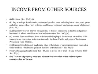 INCOME FROM OTHER SOURCES
• (i) Dividend [Sec. 56 (2) (i)]
• (ii) Any winnings from lotteries, crossword puzzles, races including horse races, card games
and other games of any sort or form, gambling or betting of any form or nature whatsoever-
[Sec. 56(2)
• (iv) Income by way of interest on securities, if it is not chargeable as Profits and gains of
business i.e. where securities are held as investments- Sec. 56(2)(id).
• (v) Income from machinery, plant or furniture belonging to the assessee let on hire, if the
income is not chargeable to income-tax under the head, Profits and gains of Business or
Profession - Sec. 56(2)(ii).
• (vi) Income from letting of machinery, plant or furniture, if such income is not chargeable
under the head “Profits and gains of Business or Profession”- Sec. 56(iii)
• (viii) Gifts aggregating to more than ` 50,000 in a year on or after 1st Day of April, 2006 -
Sec. 56(vi)
• (ix) Taxation of property acquired without consideration or for an inadequate
consideration as ‘income
 