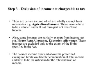 Step 3 - Exclusion of income not chargeable to tax
• There are certain income which are wholly exempt from
income-tax e.g. Agricultural income. These income have
to be excluded and will not form part of Gross Total
Income.
• Also, some incomes are partially exempt from income-tax
e.g. House Rent Allowance, Education Allowance. These
incomes are excluded only to the extent of the limits
specified in the Act.
• The balance income over and above the prescribed
exemption limits would enter computation of total income
and have to be classified under the relevant head of
income.
 