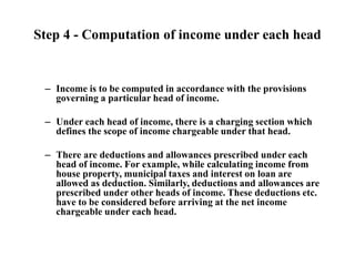 Step 4 - Computation of income under each head
– Income is to be computed in accordance with the provisions
governing a particular head of income.
– Under each head of income, there is a charging section which
defines the scope of income chargeable under that head.
– There are deductions and allowances prescribed under each
head of income. For example, while calculating income from
house property, municipal taxes and interest on loan are
allowed as deduction. Similarly, deductions and allowances are
prescribed under other heads of income. These deductions etc.
have to be considered before arriving at the net income
chargeable under each head.
 