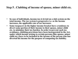 Step 5 . Clubbing of income of spouse, minor child etc.
• In case of individuals, income-tax is levied on a slab system on the
total income. The tax system is progressive i.e. as the income
increases, the applicable rate of tax increases.
• Some taxpayers in the higher income bracket have a tendency to
divert some portion of their income to their spouse, minor child
etc. to minimize their tax burden. In order to prevent such tax
avoidance, clubbing provisions have been incorporated in the Act,
under which income arising to certain persons (like spouse, minor
child etc.) have to be included in the income of the person who has
diverted his income for the purpose of computing tax liability.
 