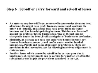 Step 6 . Set-off or carry forward and set-off of losses
• An assessee may have different sources of income under the same head
of income. He might have profit from one source and loss from the
other. For instance, an assessee may have profit from his textile
business and loss from his printing business. This loss can be set-off
against the profits of textile business to arrive at the net income
chargeable under the head .Profits and gains of business or profession..
• Similarly, an assessee can have loss under one head of income, say,
Income from house property and profits under another head of
income, say, Profits and gains of business or profession. There are
provisions in the Income-tax Act for allowing inter-head adjustment in
certain cases.
• Further, losses which cannot be set-off in the current year due to
inadequacy of eligible profits can be carried forward for set-off in the
subsequent years as per the provisions contained in the Act.
 