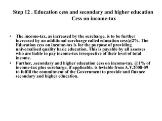 Step 12 . Education cess and secondary and higher education
Cess on income-tax
• The income-tax, as increased by the surcharge, is to be further
increased by an additional surcharge called education cess@2%. The
Education cess on income-tax is for the purpose of providing
universalised quality basic education. This is payable by all assesses
who are liable to pay income-tax irrespective of their level of total
income.
• Further, .secondary and higher education cess on income-tax. @1% of
income-tax plus surcharge, if applicable, is leviable from A.Y.2008-09
to fulfill the commitment of the Government to provide and finance
secondary and higher education.
 
