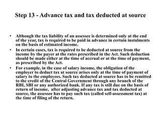 Step 13 - Advance tax and tax deducted at source
• Although the tax liability of an assessee is determined only at the end
of the year, tax is required to be paid in advance in certain instalments
on the basis of estimated income.
• In certain cases, tax is required to be deducted at source from the
income by the payer at the rates prescribed in the Act. Such deduction
should be made either at the time of accrual or at the time of payment,
as prescribed by the Act.
• For example, in the case of salary income, the obligation of the
employer to deduct tax at source arises only at the time of payment of
salary to the employees. Such tax deducted at source has to be remitted
to the credit of the Central Government through any branch of the
RBI, SBI or any authorized bank. If any tax is still due on the basis of
return of income, after adjusting advance tax and tax deducted at
source, the assessee has to pay such tax (called self-assessment tax) at
the time of filing of the return.
 