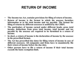 RETURN OF INCOME
• The Income-tax Act, contains provisions for filing of return of income.
• Return of income is the format in which the assessee furnishes
information as to his total income and tax payable. The format for
filing of returns by different assessees is notified by the CBDT.
• The particulars of income earned under different heads, gross total
income, deductions from gross total income, total income and tax
payable by the assessee are required to be furnished in a return of
income.
• In short, a return of income is the declaration of income by the assessee
in the prescribed format.
• The Act has prescribed due dates for filing return of income in case of
different assessees. All companies and firms have to mandatorily file
their return of income before the due date.
• Other persons have to file a return of income if their total income
exceeds the basic exemption limit.
 