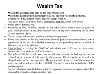 – Wealth tax is chargeable only on the following assets:
Wealth tax is not levied on productive assets, hence investments in shares,
debentures, UTI, mutual funds, etc are exempt from it.
– Any guest house, residential house, commercial property, urban farm house.
– Motor car for personal use.
– Jewellery, bullion, furniture, utensils or any other article made wholly or partly of
gold, silver, platinum or any other precious metal or any alloy containing one or more
of such precious metals.
– Yachts, boats, and air-crafts used for non-business purposes.
– Urban land, subject within the jurisdiction of municipality or cantonment board with a
population of no less than 10,000 according to the preceding census or within 8
kilometers or such local limits.
– Cash in hand exceeding Rs. 50000 of individuals and HUFs and in other cases,
amount not recorded in he book of accounts.
– The value of all the taxable assets on the valuation date is clubbed together and is
reduced by the amount of debt owed by the assessee. The net wealth so arrived at is
charged to tax at the rates specified. The present rate of tax is 1% of the amount by
which the net wealth exceeds Rs. 1500000. The rate is same for individuals, HUF's
and companies.
– Special rules have been laid down in the Act regarding valuation of various assets like
immovable properties, shares, jewellery etc.
Wealth Tax
 