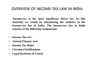 OVERVIEW OF INCOME-TAX LAW IN INDIA
Income-tax is the most significant direct tax. In this
material, we would be introducing the students to the
Income-tax law in India. The income-tax law in India
consists of the following components.
• Income Tax Act
• Annual Finance Acts
• Income Tax Rules
• Circulars/Notifications
• Legal decisions of Courts
 