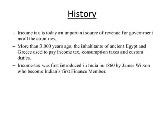 History
– Income tax is today an important source of revenue for government
in all the countries.
– More than 3,000 years ago, the inhabitants of ancient Egypt and
Greece used to pay income tax, consumption taxes and custom
duties.
– Income-tax was first introduced in India in 1860 by James Wilson
who become Indian’s first Finance Member.
 