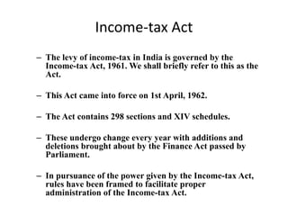 Income-tax Act
– The levy of income-tax in India is governed by the
Income-tax Act, 1961. We shall briefly refer to this as the
Act.
– This Act came into force on 1st April, 1962.
– The Act contains 298 sections and XIV schedules.
– These undergo change every year with additions and
deletions brought about by the Finance Act passed by
Parliament.
– In pursuance of the power given by the Income-tax Act,
rules have been framed to facilitate proper
administration of the Income-tax Act.
 