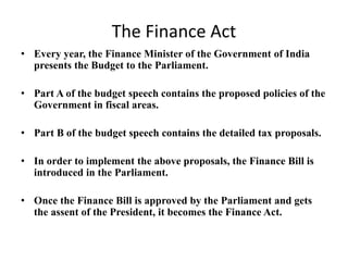 The Finance Act
• Every year, the Finance Minister of the Government of India
presents the Budget to the Parliament.
• Part A of the budget speech contains the proposed policies of the
Government in fiscal areas.
• Part B of the budget speech contains the detailed tax proposals.
• In order to implement the above proposals, the Finance Bill is
introduced in the Parliament.
• Once the Finance Bill is approved by the Parliament and gets
the assent of the President, it becomes the Finance Act.
 