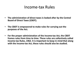 Income-tax Rules
• The administration of direct taxes is looked after by the Central
Board of Direct Taxes (CBDT).
• The CBDT is empowered to make rules for carrying out the
purposes of the Act.
• For the proper administration of the Income-tax Act, the CBDT
frames rules from time to time. These rules are collectively called
Income-tax Rules, 1962. It is important to keep in mind that along
with the Income-tax Act, these rules should also be studied.
 