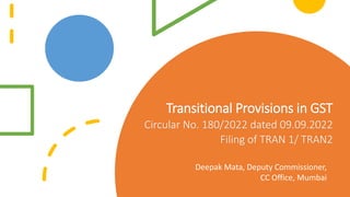 Transitional Provisions in GST
Circular No. 180/2022 dated 09.09.2022
Filing of TRAN 1/ TRAN2
Deepak Mata, Deputy Commissioner,
CC Office, Mumbai
 