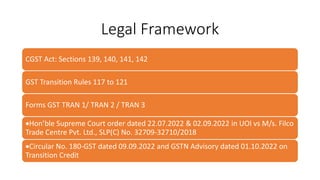 Legal Framework
CGST Act: Sections 139, 140, 141, 142
GST Transition Rules 117 to 121
Forms GST TRAN 1/ TRAN 2 / TRAN 3
Hon’ble Supreme Court order dated 22.07.2022 & 02.09.2022 in UOI vs M/s. Filco
Trade Centre Pvt. Ltd., SLP(C) No. 32709-32710/2018
Circular No. 180-GST dated 09.09.2022 and GSTN Advisory dated 01.10.2022 on
Transition Credit
 