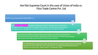 Hon’ble Supreme Court in the case of Union of India vs.
Filco Trade Centre Pvt. Ltd
GSTN to open the portal for filing TRAN 1 /2
Any aggrieved registered assessee is directed to file the relevant form or revise the
already filed form irrespective of whether the taxpayer has filed writ petition before
the High Court or whether the case of the taxpayer has been decided by ITGRC.
The concerned officers are given 90 days thereafter to verify the veracity of the
claim/transitional credit and pass appropriate orders thereon on merits after granting
appropriate reasonable opportunity to the parties concerned.
It is clarified that all questions of law decided by the respective High Courts concerning
Section 140 of the CGST Act, 2017 read with the corresponding Rule/Notification or
direction are kept open. (Order dated 2nd September 2022)
 
