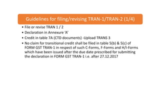Guidelines for filing/revising TRAN-1/TRAN-2 (1/4)
• File or revise TRAN 1 / 2
• Declaration in Annexure ‘A’
• Credit in table 7A (CTD documents) -Upload TRANS 3
• No claim for transitional credit shall be filed in table 5(b) & 5(c) of
FORM GST TRAN-1 in respect of such C-Forms, F-Forms and H/I-Forms
which have been issued after the due date prescribed for submitting
the declaration in FORM GST TRAN-1 i.e. after 27.12.2017
 