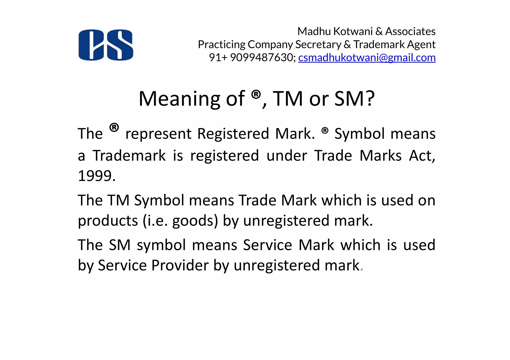 Madhu Kotwani & Associates
Practicing Company Secretary & Trademark Agent
91+ 9099487630; csmadhukotwani@gmail.com
Meaning of ®, TM or SM?
The ® represent Registered Mark. ® Symbol means
a Trademark is registered under Trade Marks Act,
1999.1999.
The TM Symbol means Trade Mark which is used on
products (i.e. goods) by unregistered mark.
The SM symbol means Service Mark which is used
by Service Provider by unregistered mark.
 